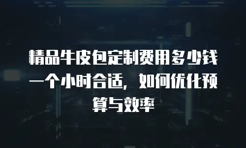 精品牛皮包定制费用多少钱一个小时合适，如何优化预算与效率