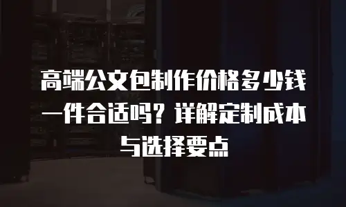 高端公文包制作价格多少钱一件合适吗？详解定制成本与选择要点