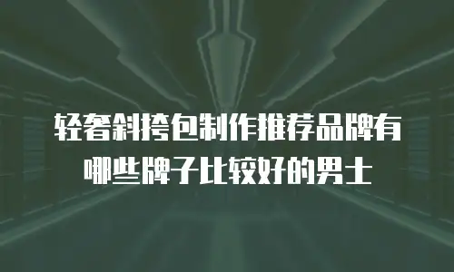 轻奢斜挎包制作推荐品牌有哪些牌子比较好的男士