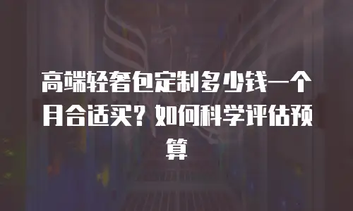 高端轻奢包定制多少钱一个月合适买？如何科学评估预算