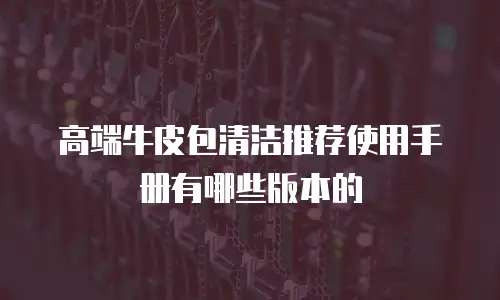 高端牛皮包清洁推荐使用手册有哪些版本的