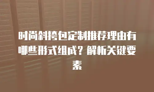 时尚斜挎包定制推荐理由有哪些形式组成？解析关键要素