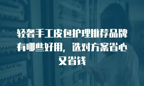 轻奢手工皮包护理推荐品牌有哪些好用，选对方案省心又省钱