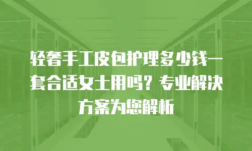 轻奢手工皮包护理多少钱一套合适女士用吗？专业解决方案为您解析