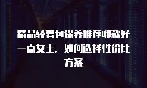 精品轻奢包保养推荐哪款好一点女士，如何选择性价比方案