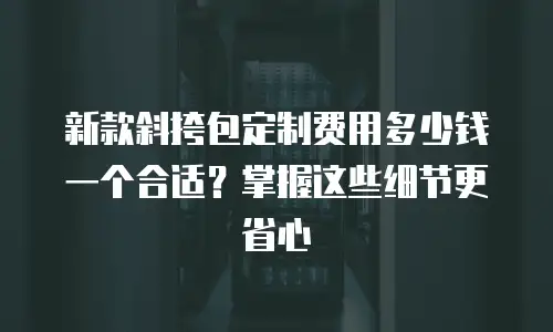 新款斜挎包定制费用多少钱一个合适？掌握这些细节更省心