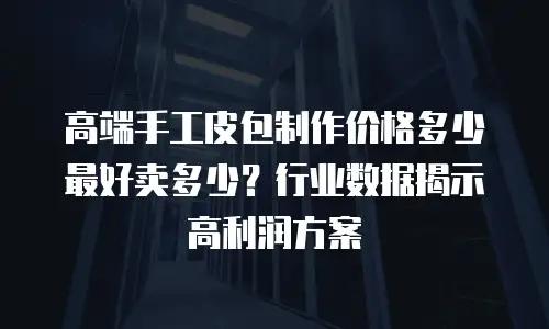 高端手工皮包制作价格多少最好卖多少？行业数据揭示高利润方案