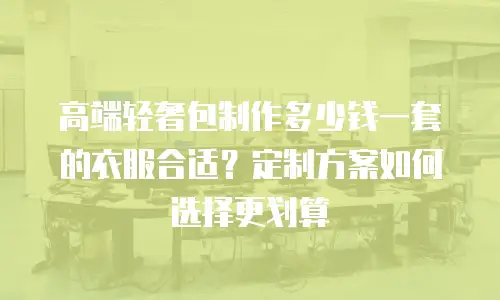 高端轻奢包制作多少钱一套的衣服合适？定制方案如何选择更划算