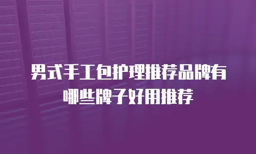 男式手工包护理推荐品牌有哪些牌子好用推荐