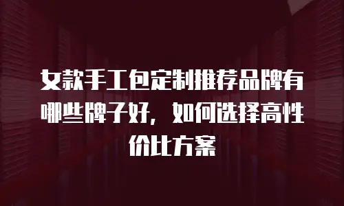 女款手工包定制推荐品牌有哪些牌子好，如何选择高性价比方案