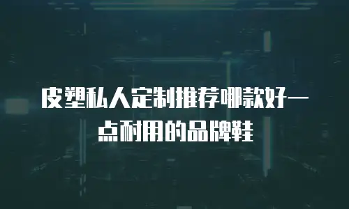 皮塑私人定制推荐哪款好一点耐用的品牌鞋