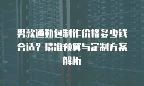 男款通勤包制作价格多少钱合适？精准预算与定制方案解析