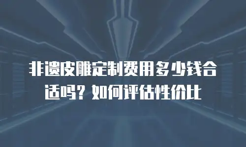 非遗皮雕定制费用多少钱合适吗？如何评估性价比