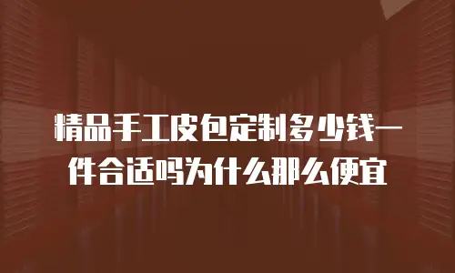 精品手工皮包定制多少钱一件合适吗为什么那么便宜