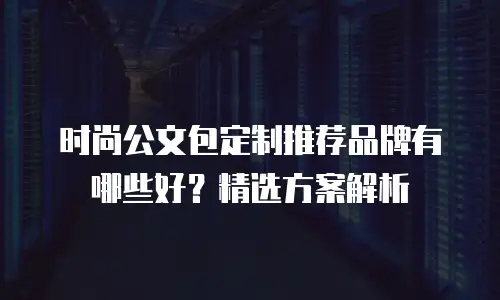 时尚公文包定制推荐品牌有哪些好？精选方案解析