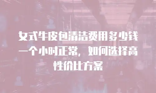女式牛皮包清洁费用多少钱一个小时正常，如何选择高性价比方案