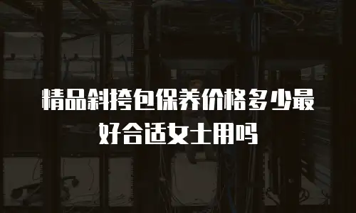 精品斜挎包保养价格多少最好合适女士用吗