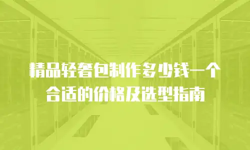 精品轻奢包制作多少钱一个合适的价格及选型指南
