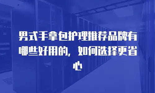 男式手拿包护理推荐品牌有哪些好用的，如何选择更省心