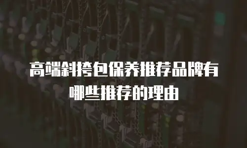 高端斜挎包保养推荐品牌有哪些推荐的理由