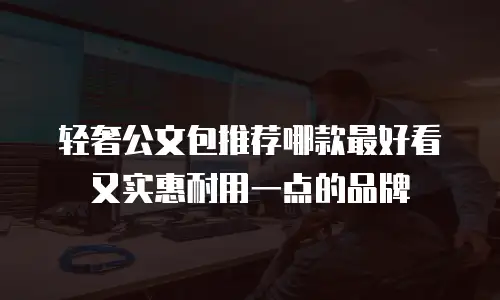 轻奢公文包推荐哪款最好看又实惠耐用一点的品牌