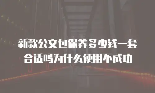 新款公文包保养多少钱一套合适吗为什么使用不成功