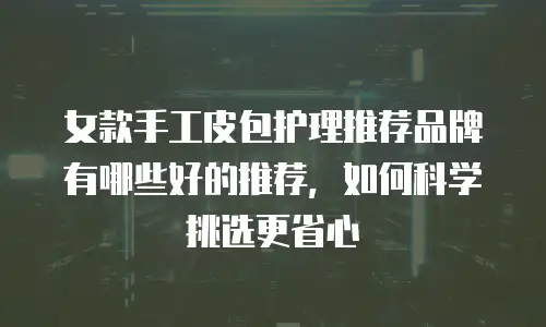 女款手工皮包护理推荐品牌有哪些好的推荐，如何科学挑选更省心