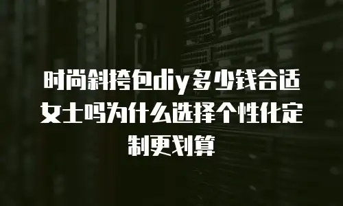 时尚斜挎包diy多少钱合适女士吗为什么选择个性化定制更划算