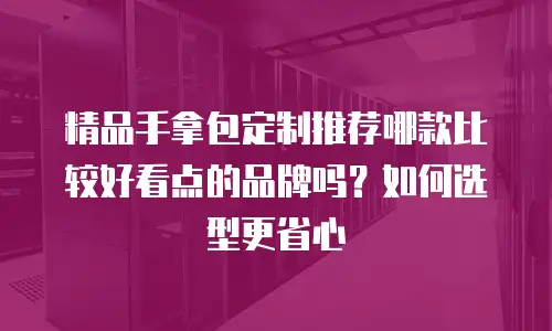 精品手拿包定制推荐哪款比较好看点的品牌吗？如何选型更省心