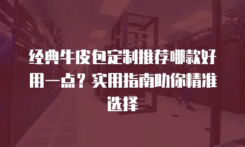 经典牛皮包定制推荐哪款好用一点？实用指南助你精准选择