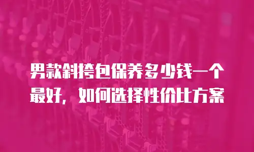 男款斜挎包保养多少钱一个最好，如何选择性价比方案