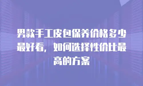 男款手工皮包保养价格多少最好看，如何选择性价比最高的方案
