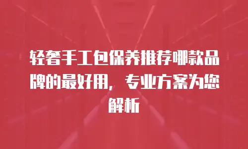 轻奢手工包保养推荐哪款品牌的最好用，专业方案为您解析