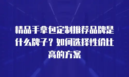 精品手拿包定制推荐品牌是什么牌子？如何选择性价比高的方案