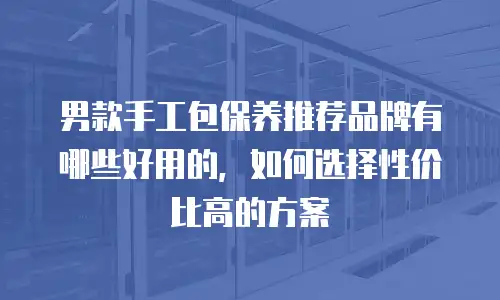 男款手工包保养推荐品牌有哪些好用的，如何选择性价比高的方案