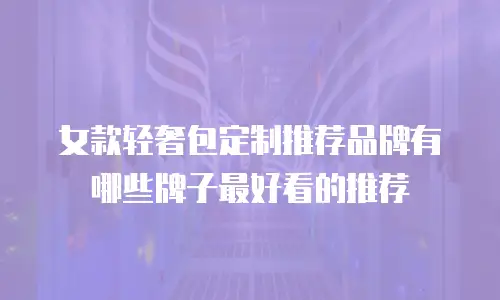 女款轻奢包定制推荐品牌有哪些牌子最好看的推荐