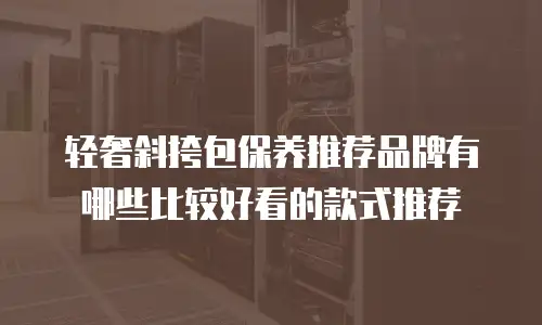 轻奢斜挎包保养推荐品牌有哪些比较好看的款式推荐