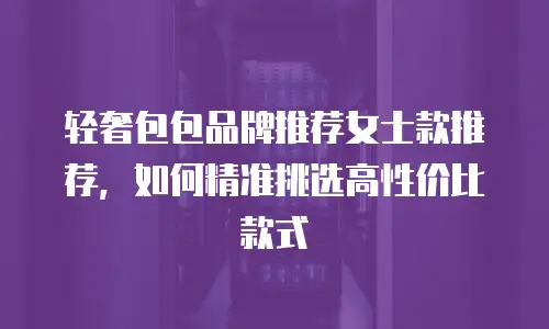 轻奢包包品牌推荐女士款推荐，如何精准挑选高性价比款式