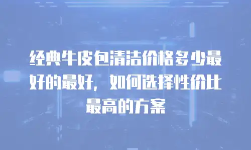 经典牛皮包清洁价格多少最好的最好，如何选择性价比最高的方案