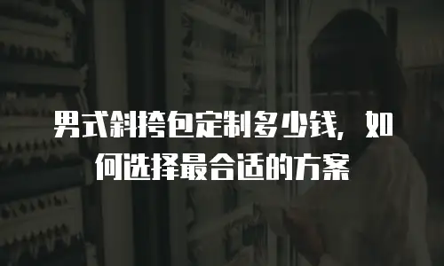 男式斜挎包定制多少钱，如何选择最合适的方案