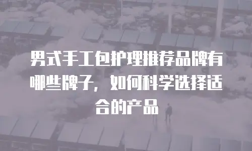男式手工包护理推荐品牌有哪些牌子，如何科学选择适合的产品
