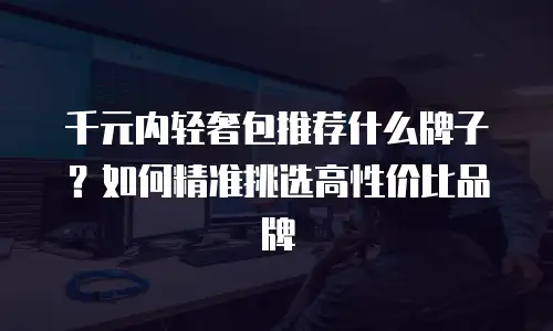 千元内轻奢包推荐什么牌子？如何精准挑选高性价比品牌