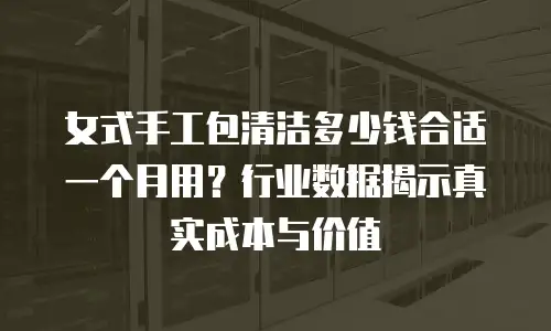 女式手工包清洁多少钱合适一个月用？行业数据揭示真实成本与价值