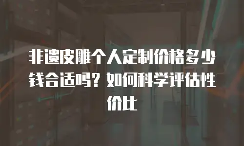 非遗皮雕个人定制价格多少钱合适吗？如何科学评估性价比