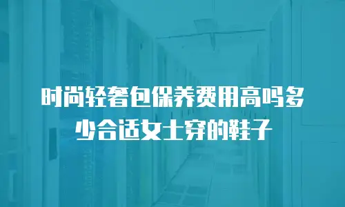 时尚轻奢包保养费用高吗多少合适女士穿的鞋子