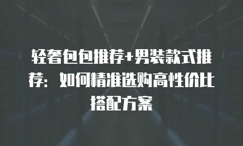 轻奢包包推荐+男装款式推荐：如何精准选购高性价比搭配方案