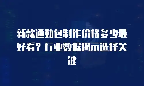 新款通勤包制作价格多少最好看？行业数据揭示选择关键