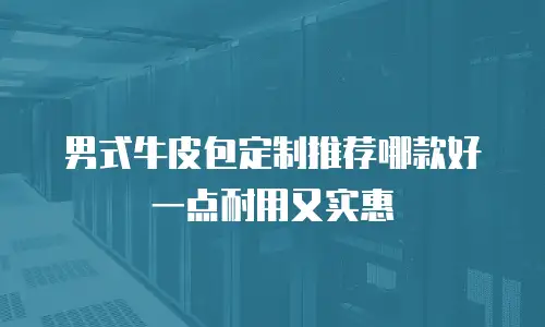 男式牛皮包定制推荐哪款好一点耐用又实惠