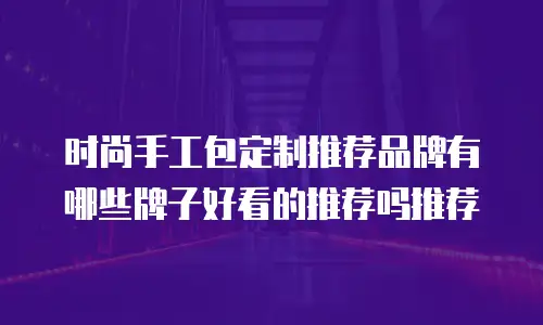 时尚手工包定制推荐品牌有哪些牌子好看的推荐吗推荐