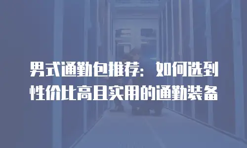 男式通勤包推荐：如何选到性价比高且实用的通勤装备